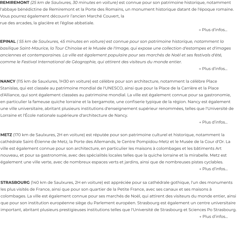 REMIREMONT (25 km de Saulxures, 30 minutes en voiture) est connue pour son patrimoine historique, notamment l'abbaye bénédictine de Remiremont et la Porte des Romains, un monument historique datant de l'époque romaine. Vous pourrez également découvrir l’ancien Marché Couvert, la  rue des arcades, la glacière et l’église abbatiale. → Plus d’infos…  EPINAL ( 55 km de Saulxures, 45 minutes en voiture) est connue pour son patrimoine historique, notamment la basilique Saint-Maurice, la Tour Chinoise et le Musée de l'Image, qui expose une collection d'estampes et d'images anciennes et contemporaines. La ville est également populaire pour ses marchés de Noël et ses festivals d'été, comme le Festival International de Géographie, qui attirent des visiteurs du monde entier. → Plus d’infos…  NANCY (115 km de Sauxlures, 1H30 en voiture) est célèbre pour son architecture, notamment la célèbre Place Stanislas, qui est classée au patrimoine mondial de l'UNESCO, ainsi que pour la Place de la Carrière et la Place d'Alliance, qui sont également classées au patrimoine mondial. La ville est également connue pour sa gastronomie, en particulier la fameuse quiche lorraine et la bergamote, une confiserie typique de la région. Nancy est également une ville universitaire, abritant plusieurs institutions d'enseignement supérieur renommées, telles que l'Université de Lorraine et l'École nationale supérieure d'architecture de Nancy. → Plus d’infos…  METZ (170 km de Saulxures, 2H en voiture) est réputée pour son patrimoine culturel et historique, notamment la cathédrale Saint-Étienne de Metz, la Porte des Allemands, le Centre Pompidou-Metz et le Musée de la Cour d'Or. La ville est également connue pour son architecture, en particulier les maisons à colombages et les bâtiments Art nouveau, et pour sa gastronomie, avec des spécialités locales telles que la quiche lorraine et la mirabelle. Metz est également une ville verte, avec de nombreux espaces verts et jardins, ainsi que de nombreuses pistes cyclables. → Plus d’infos…  STRASBOURG (140 km de Saulxures, 2H en voiture) est appréciée pour sa cathédrale gothique, l'un des monuments les plus visités de France, ainsi que pour son quartier de la Petite France, avec ses canaux et ses maisons à colombages. La ville est également connue pour ses marchés de Noël, qui attirent des visiteurs du monde entier, ainsi que pour son institution européenne siège du Parlement européen. Strasbourg est également un centre universitaire important, abritant plusieurs prestigieuses institutions telles que l'Université de Strasbourg et Sciences Po Strasbourg. → Plus d’infos…